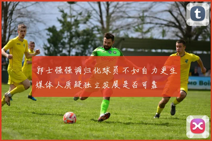 郭士强强调归化球员不如自力更生媒体人质疑独立发展是否可靠