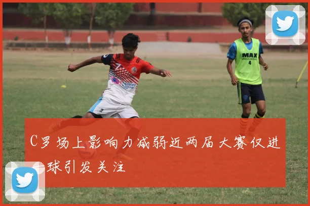 C罗场上影响力减弱近两届大赛仅进一球引发关注