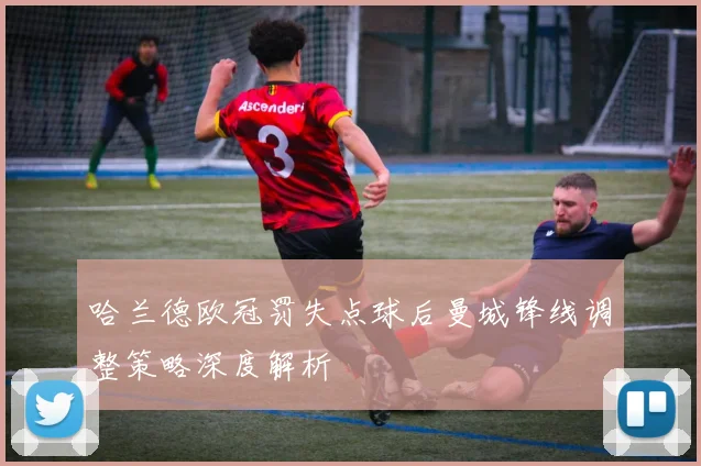 哈兰德欧冠罚失点球后曼城锋线调整策略深度解析