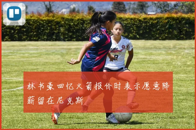 林书豪回忆火箭报价时表示愿意降薪留在尼克斯