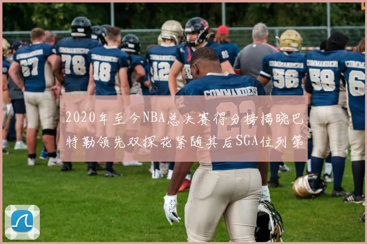 2020年至今NBA总决赛得分榜揭晓巴特勒领先双探花紧随其后SGA位列第四