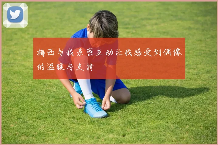 梅西与我亲密互动让我感受到偶像的温暖与支持