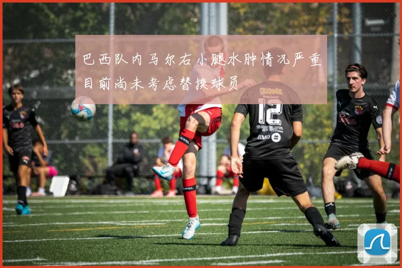 巴西队内马尔右小腿水肿情况严重目前尚未考虑替换球员