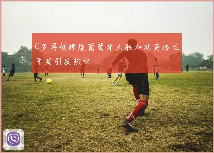 C罗再创辉煌葡萄牙大胜加纳英格兰平局引发热议