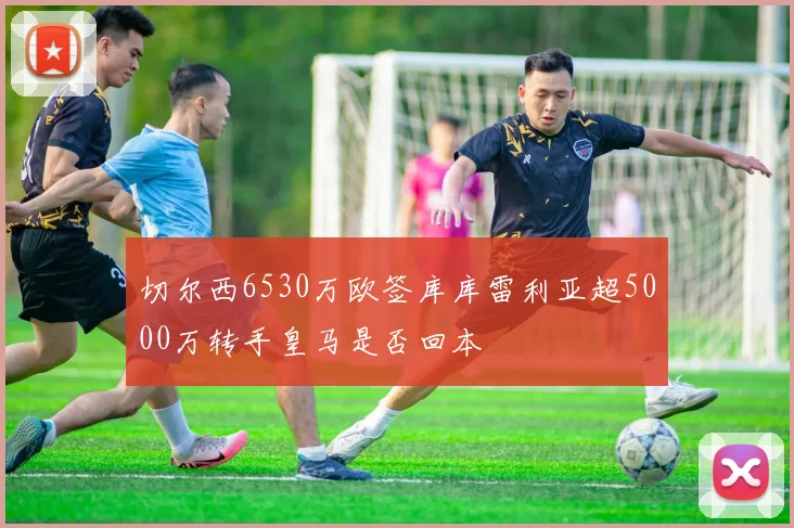 切尔西6530万欧签库库雷利亚超5000万转手皇马是否回本
