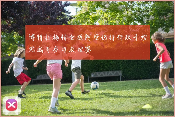 博特拉梅转会迈阿密仍待行政手续完成可参与友谊赛