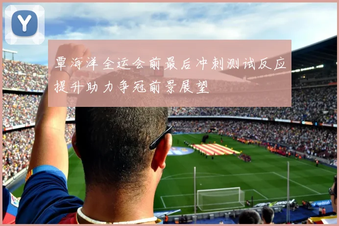 覃海洋全运会前最后冲刺测试反应提升助力争冠前景展望