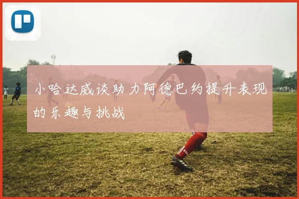 小哈达威谈助力阿德巴约提升表现的乐趣与挑战
