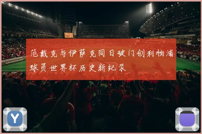 范戴克与伊萨克同日破门创利物浦球员世界杯历史新纪录