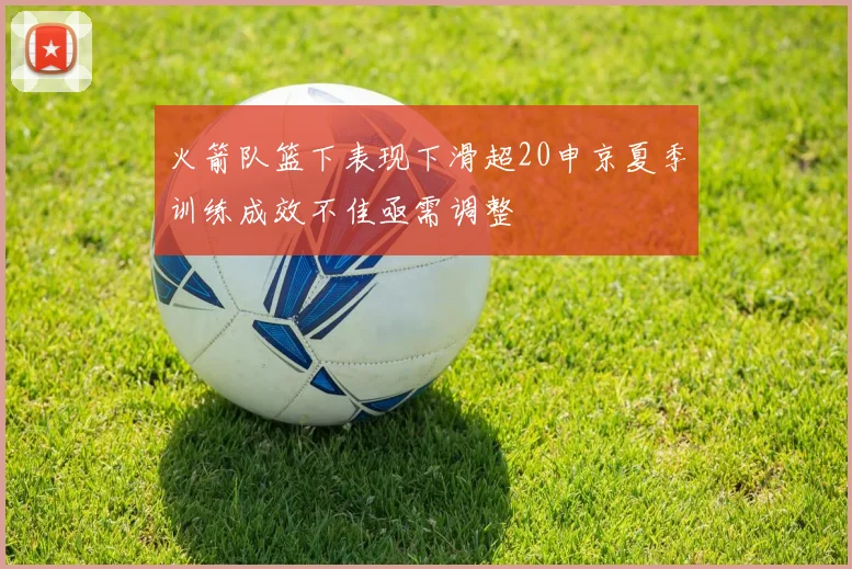 火箭队篮下表现下滑超20申京夏季训练成效不佳亟需调整