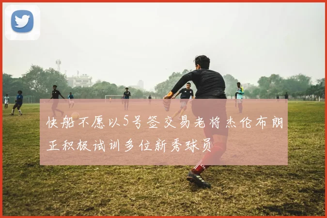 快船不愿以5号签交易老将杰伦布朗正积极试训多位新秀球员