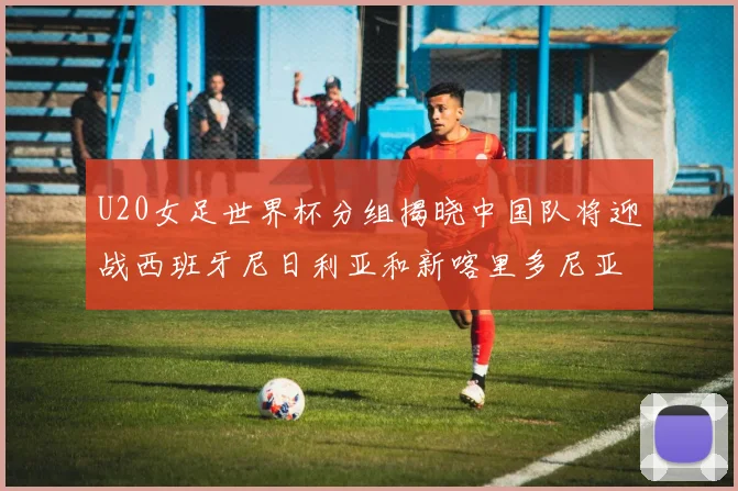 U20女足世界杯分组揭晓中国队将迎战西班牙尼日利亚和新喀里多尼亚