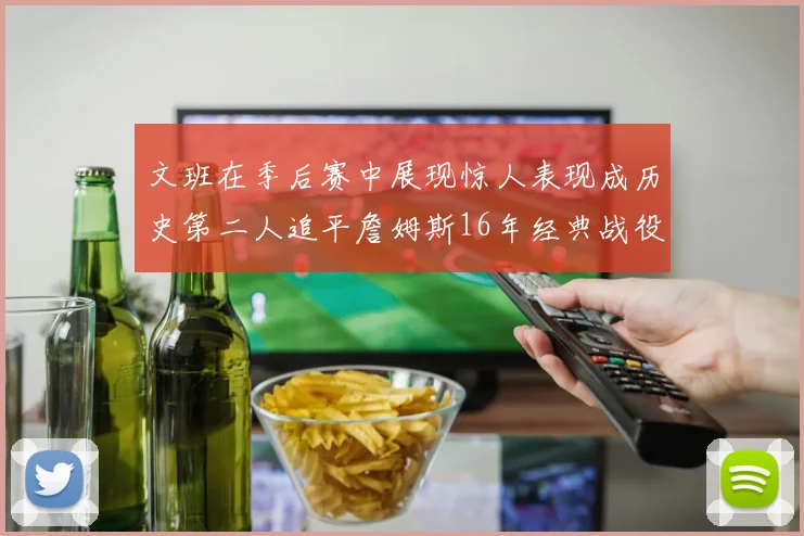 文班在季后赛中展现惊人表现成历史第二人追平詹姆斯16年经典战役记录