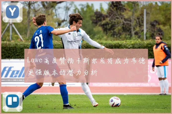 Lowe高度赞扬卡斯尔或将成为韦德更强版本的潜力分析