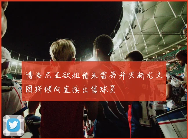 博洛尼亚欲租借米雷蒂并买断尤文图斯倾向直接出售球员
