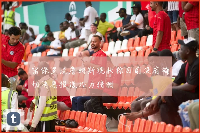 富保罗谈詹姆斯现状称目前没有确切消息报道均为猜测