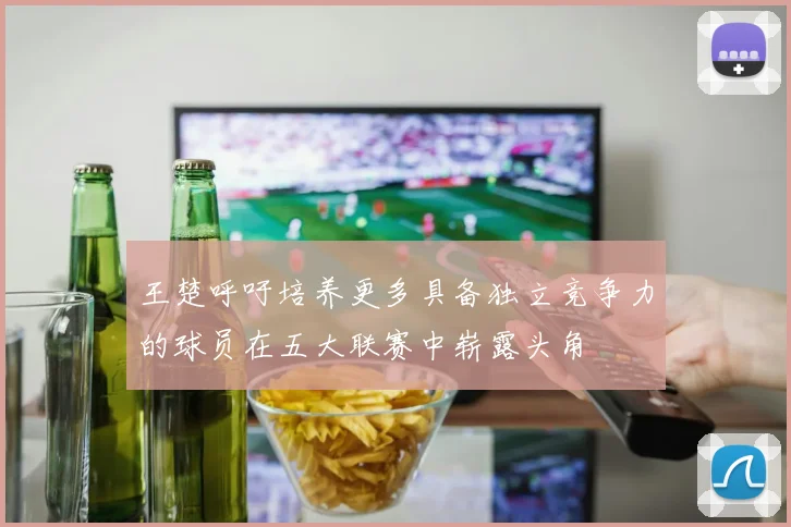 王楚呼吁培养更多具备独立竞争力的球员在五大联赛中崭露头角
