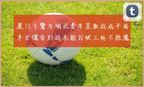 厦门飞鹭与湖北青年星激战成平局李宗儒告别战未能打破三轮不胜魔咒