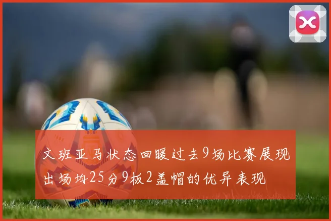 文班亚马状态回暖过去9场比赛展现出场均25分9板2盖帽的优异表现