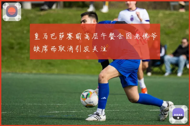 皇马巴萨赛前高层午餐会因老佛爷缺席而取消引发关注