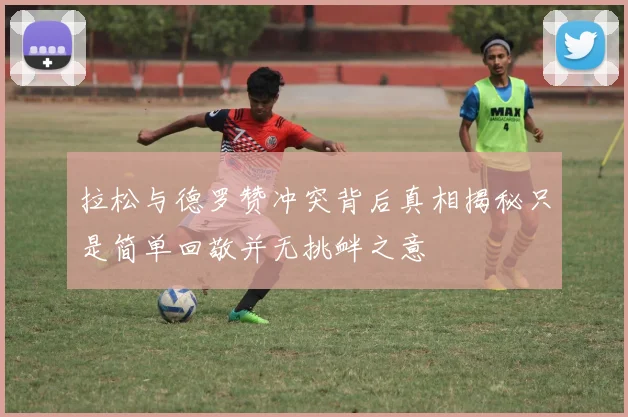 拉松与德罗赞冲突背后真相揭秘只是简单回敬并无挑衅之意
