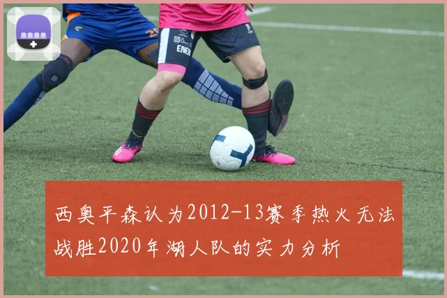 西奥平森认为2012-13赛季热火无法战胜2020年湖人队的实力分析