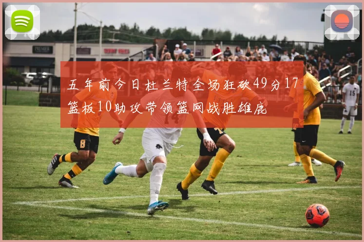 五年前今日杜兰特全场狂砍49分17篮板10助攻带领篮网战胜雄鹿