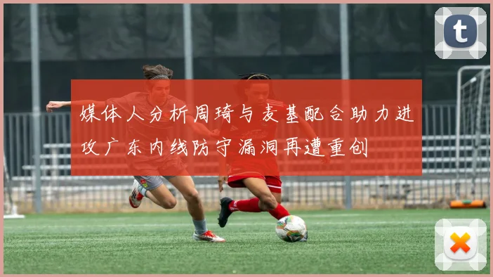媒体人分析周琦与麦基配合助力进攻广东内线防守漏洞再遭重创