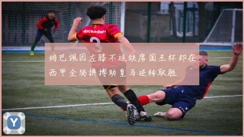 姆巴佩因左膝不适缺席国王杯却在西甲全场拼搏助皇马逆转取胜